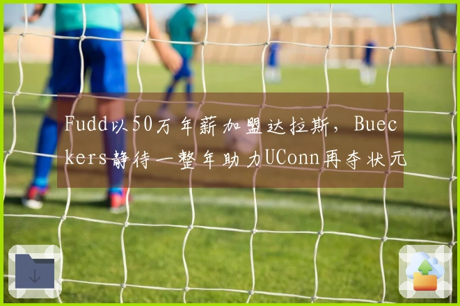 Fudd以50万年薪加盟达拉斯，Bueckers静待一整年助力UConn再夺状元