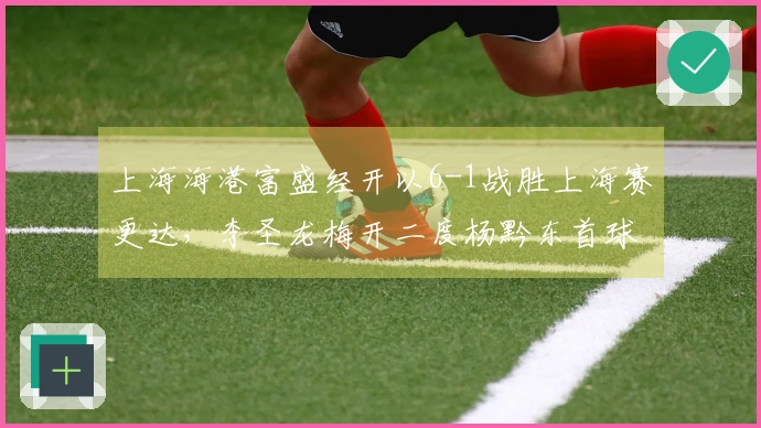 上海海港富盛经开以6-1战胜上海赛更达，李圣龙梅开二度杨黔东首球入账