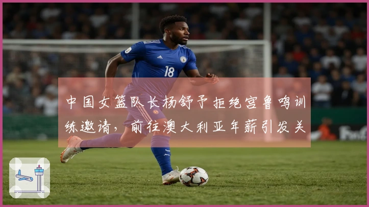 中国女篮队长杨舒予拒绝宫鲁鸣训练邀请,前往澳大利亚年薪引发关注