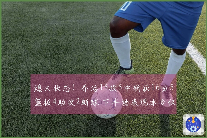 熄火状态！乔治15投5中斩获16分5篮板4助攻2断球 下半场表现冰冷仅得3分