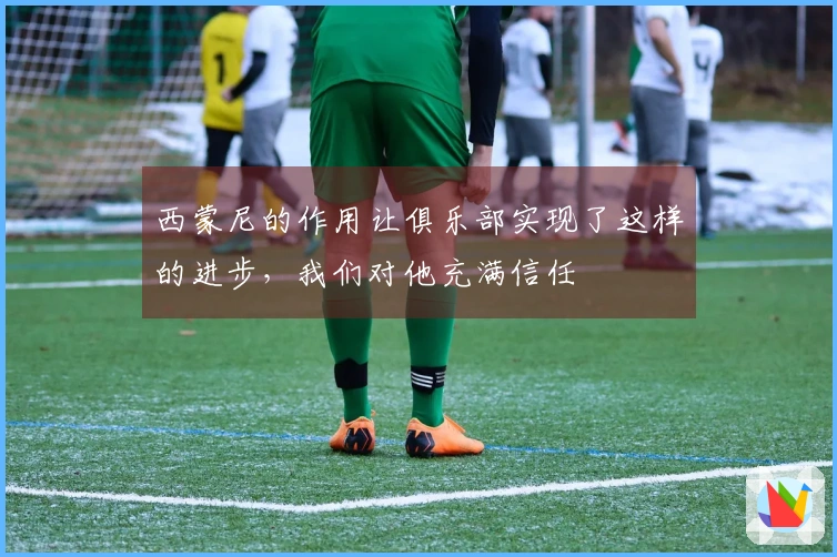 西蒙尼的作用让俱乐部实现了这样的进步，我们对他充满信任
