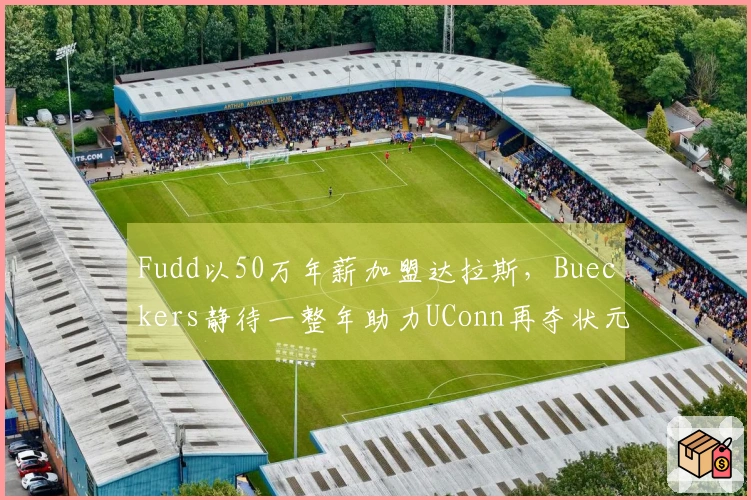 Fudd以50万年薪加盟达拉斯，Bueckers静待一整年助力UConn再夺状元