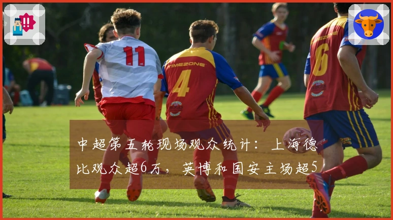 中超第五轮现场观众统计：上海德比观众超6万，英博和国安主场超5万