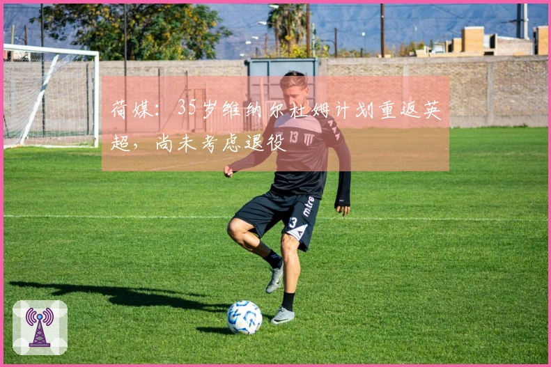 荷媒：35岁维纳尔杜姆计划重返英超，尚未考虑退役