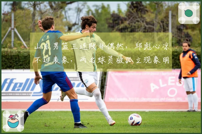 山东男篮三连败非偶然，邱彪心凉不过表象，两名球员被孤立现象明显