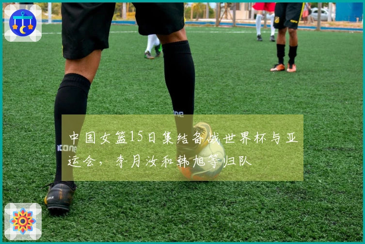 中国女篮15日集结备战世界杯与亚运会，李月汝和韩旭等归队