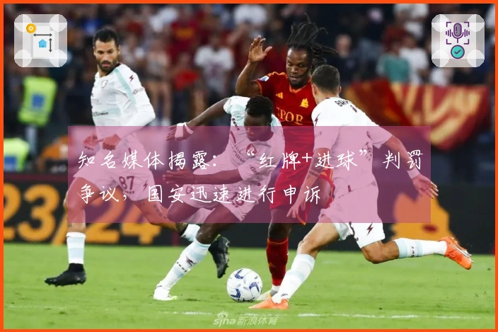 知名媒体揭露：“红牌+进球”判罚争议，国安迅速进行申诉