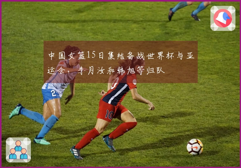 中国女篮15日集结备战世界杯与亚运会，李月汝和韩旭等归队