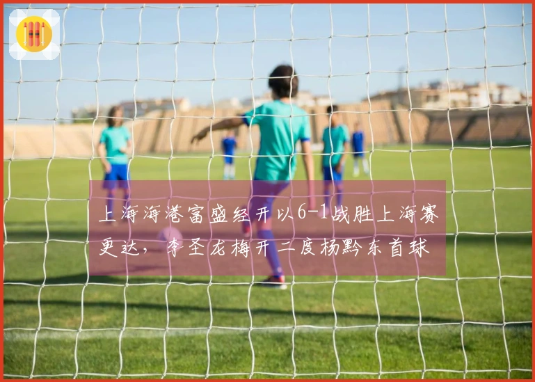 上海海港富盛经开以6-1战胜上海赛更达，李圣龙梅开二度杨黔东首球入账